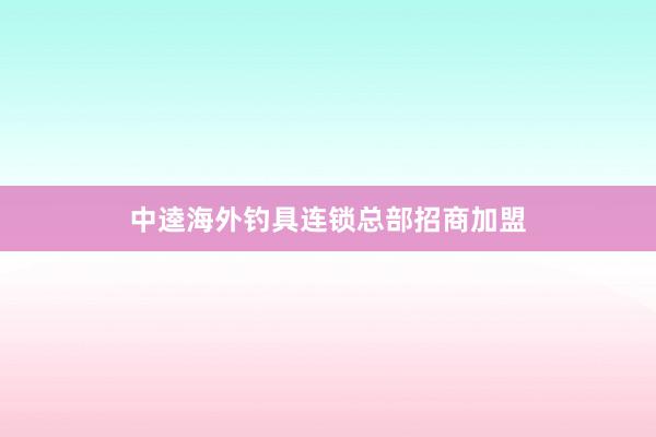 中逵海外钓具连锁总部招商加盟