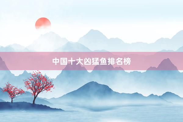 中国十大凶猛鱼排名榜